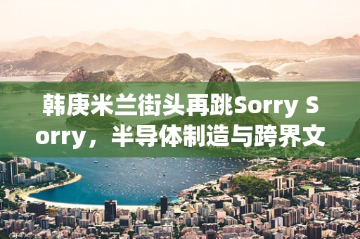 韩庚米兰街头再跳Sorry Sorry，半导体制造与跨界文化的奇妙融合