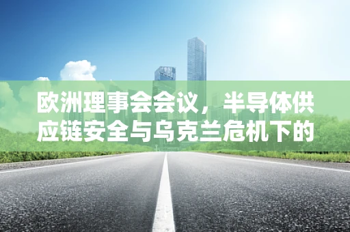 欧洲理事会会议，半导体供应链安全与乌克兰危机下的全球技术合作新挑战？