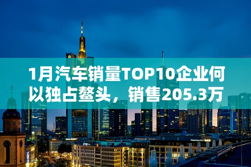 1月汽车销量TOP10企业何以独占鳌头，销售205.3万辆背后的半导体制造力量