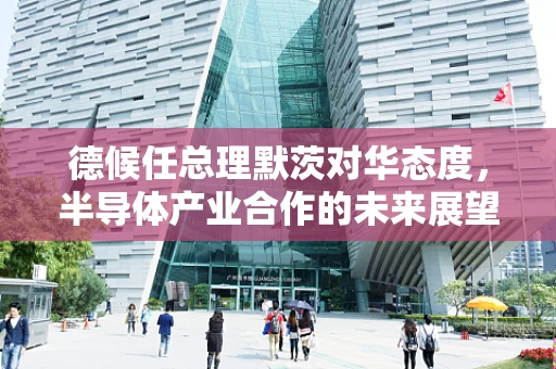 德候任总理默茨对华态度，半导体产业合作的未来展望？