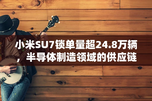 小米SU7锁单量超24.8万辆，半导体制造领域的供应链挑战与机遇