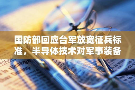 国防部回应台军放宽征兵标准，半导体技术对军事装备现代化的影响与挑战
