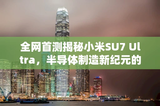 全网首测揭秘小米SU7 Ultra，半导体制造新纪元的超能挑战