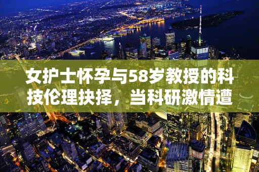 女护士怀孕与58岁教授的科技伦理抉择，当科研激情遭遇生命新篇章