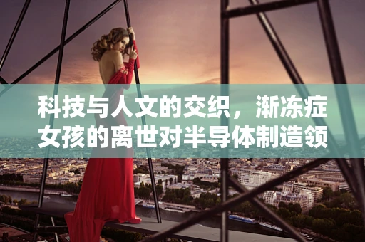 科技与人文的交织，渐冻症女孩的离世对半导体制造领域的影响与反思