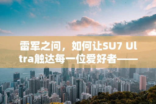 雷军之问，如何让SU7 Ultra触达每一位爱好者——半导体制造的挑战与机遇