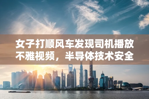 女子打顺风车发现司机播放不雅视频，半导体技术安全与隐私保护的隐忧