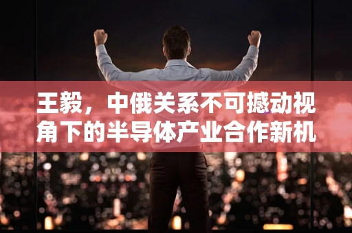 王毅，中俄关系不可撼动视角下的半导体产业合作新机遇
