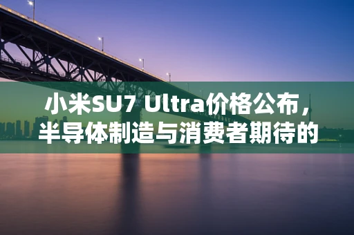 小米SU7 Ultra价格公布，半导体制造与消费者期待的碰撞