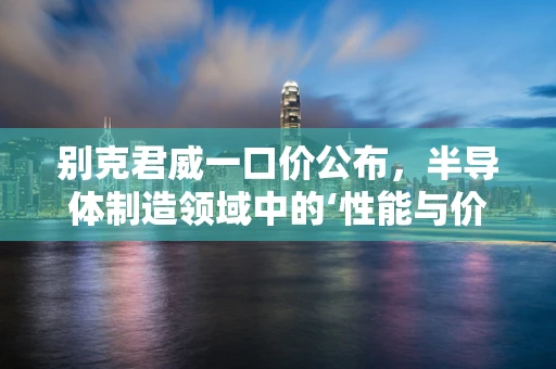 别克君威一口价公布，半导体制造领域中的‘性能与价值’新考量？