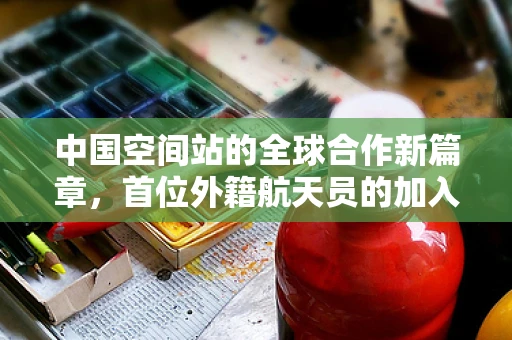中国空间站的全球合作新篇章，首位外籍航天员的加入将如何影响半导体制造领域？
