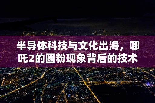 半导体科技与文化出海，哪吒2的圈粉现象背后的技术洞察