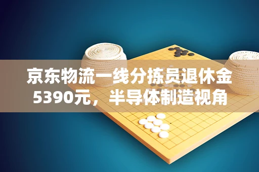京东物流一线分拣员退休金5390元，半导体制造视角下的劳动价值与保障
