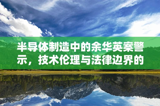 半导体制造中的余华英案警示，技术伦理与法律边界的深度思考