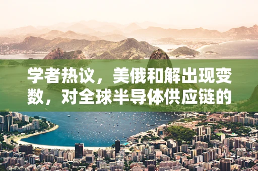 学者热议，美俄和解出现变数，对全球半导体供应链的潜在影响