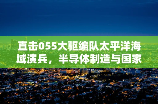 直击055大驱编队太平洋海域演兵，半导体制造与国家安全的科技交响曲
