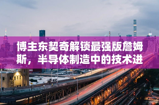 博主东契奇解锁最强版詹姆斯，半导体制造中的技术进化与球员进化有何相似之处？