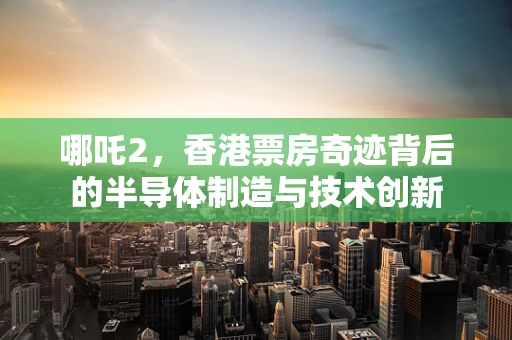哪吒2，香港票房奇迹背后的半导体制造与技术创新