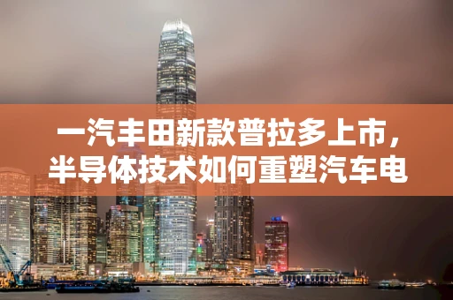 一汽丰田新款普拉多上市，半导体技术如何重塑汽车电子架构的未来？