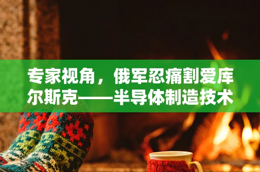 专家视角，俄军忍痛割爱库尔斯克——半导体制造技术转移的背后考量