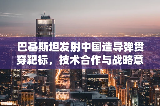 巴基斯坦发射中国造导弹贯穿靶标，技术合作与战略意义探析