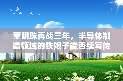 董明珠再战三年，半导体制造领域的铁娘子能否续写传奇？
