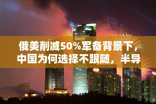 俄美削减50%军备背景下，中国为何选择不跟随，半导体制造视角的深度剖析