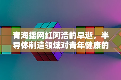 青海摇网红阿浩的早逝，半导体制造领域对青年健康的警醒