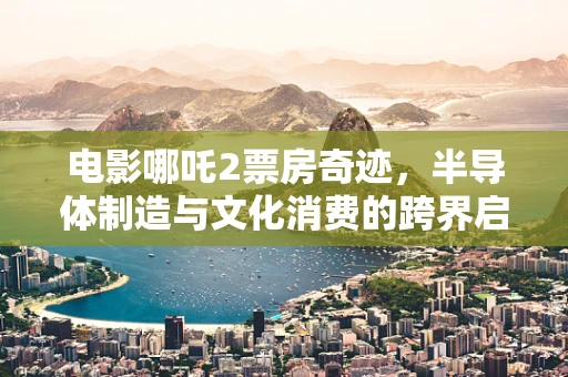 电影哪吒2票房奇迹，半导体制造与文化消费的跨界启示