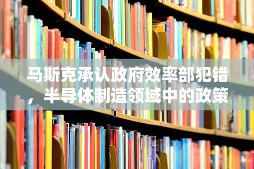马斯克承认政府效率部犯错，半导体制造领域中的政策与执行反思