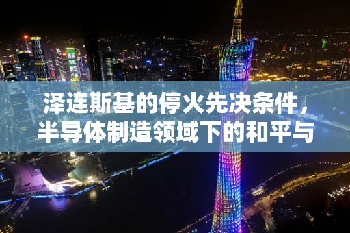 泽连斯基的停火先决条件，半导体制造领域下的和平与重建挑战