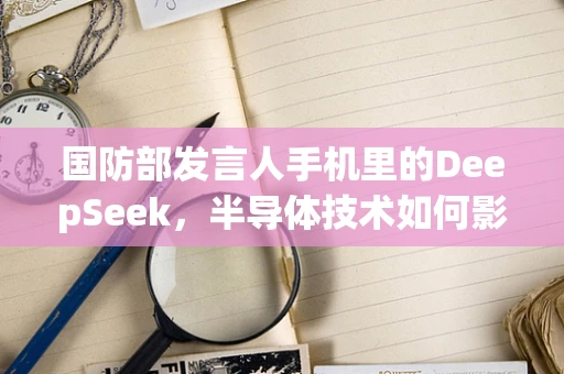 国防部发言人手机里的DeepSeek，半导体技术如何影响国家安全与信息战？