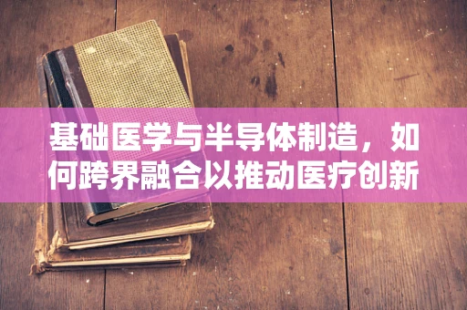 基础医学与半导体制造，如何跨界融合以推动医疗创新？