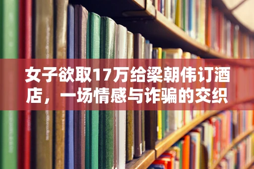 女子欲取17万给梁朝伟订酒店，一场情感与诈骗的交织迷局