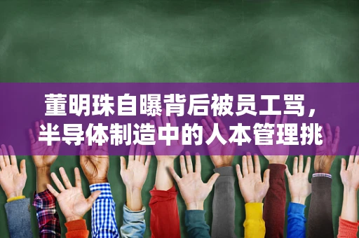 董明珠自曝背后被员工骂，半导体制造中的人本管理挑战
