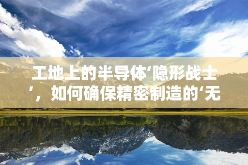 工地上的半导体‘隐形战士’，如何确保精密制造的‘无尘’环境？