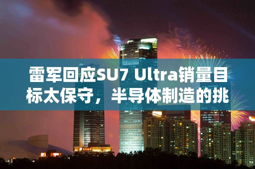 雷军回应SU7 Ultra销量目标太保守，半导体制造的挑战与机遇