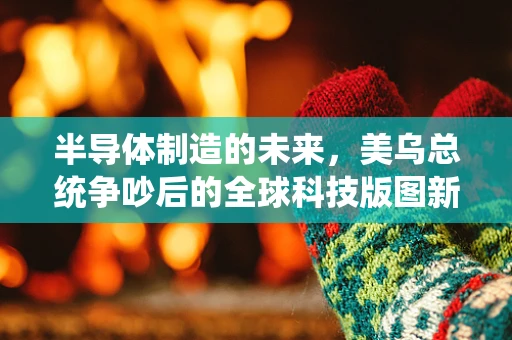 半导体制造的未来，美乌总统争吵后的全球科技版图新动向