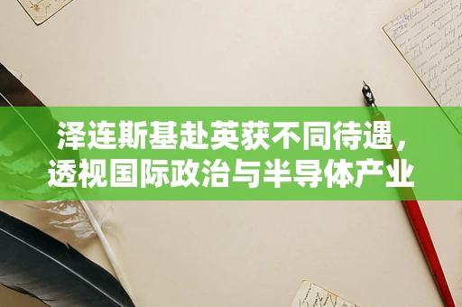 泽连斯基赴英获不同待遇，透视国际政治与半导体产业微妙的平衡