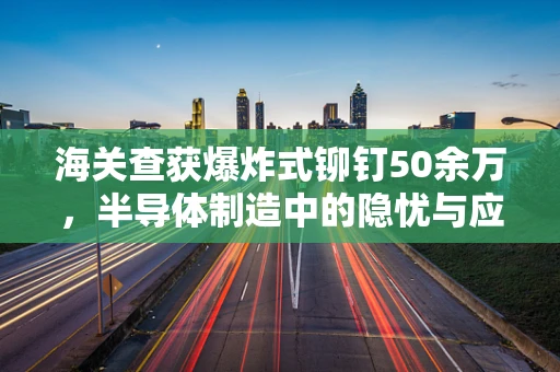 海关查获爆炸式铆钉50余万，半导体制造中的隐忧与应对策略