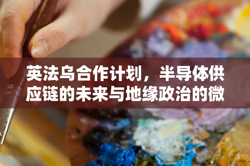 英法乌合作计划，半导体供应链的未来与地缘政治的微妙平衡