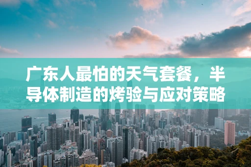广东人最怕的天气套餐，半导体制造的烤验与应对策略