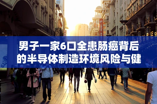男子一家6口全患肠癌背后的半导体制造环境风险与健康考量