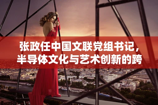 张政任中国文联党组书记，半导体文化与艺术创新的跨界融合新篇章？