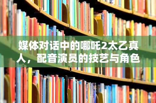 媒体对话中的哪吒2太乙真人，配音演员的技艺与角色塑造