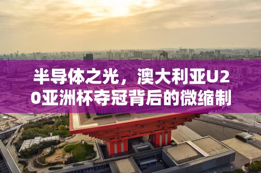 半导体之光，澳大利亚U20亚洲杯夺冠背后的微缩制造启示