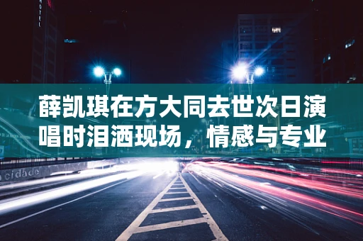 薛凯琪在方大同去世次日演唱时泪洒现场，情感与专业精神的交织