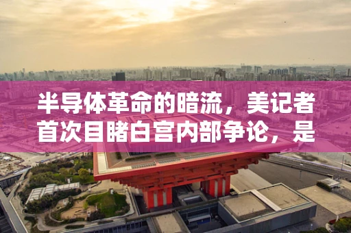 半导体革命的暗流，美记者首次目睹白宫内部争论，是创新还是分裂的预兆？