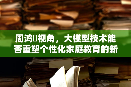 周鸿祎视角，大模型技术能否重塑个性化家庭教育的新篇章？