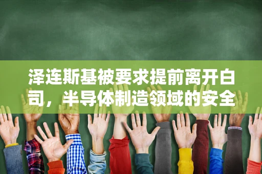泽连斯基被要求提前离开白司，半导体制造领域的安全与外交考量